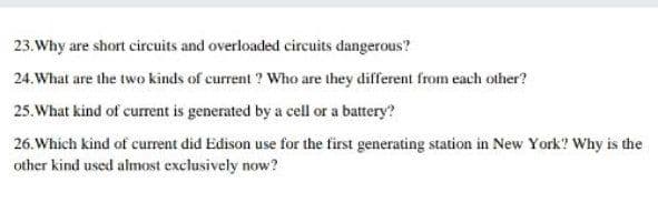 23. Why are short circuits and overloaded circuits dangerous?
24. What are the two kinds of current ? Who are they different from each other?
25.What kind of cumrent is generated by a cell or a battery?
26. Which kind of curent did Edison use for the first generating station in New York? Why is the
other kind used almost exclusively now?
