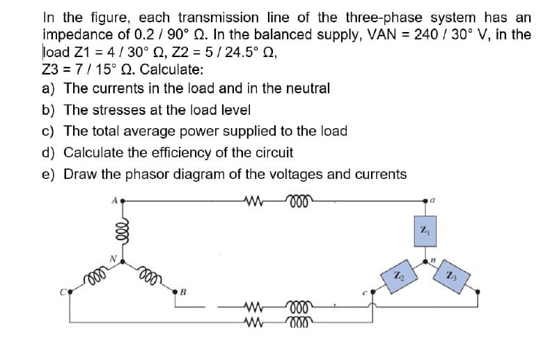 In the figure, each transmission line of the three-phase system has an
impedance of 0.2 / 90° Q. In the balanced supply, VAN = 240 / 30° V, in the
load Z1 = 4/30° Q, Z2 = 5 / 24.5° Q,
Z3 = 7/ 15° Q. Calculate:
a) The currents in the load and in the neutral
b) The stresses at the load level
c) The total average power supplied to the load
d) Calculate the efficiency of the circuit
e) Draw the phasor diagram of the voltages and currents
ll
B
