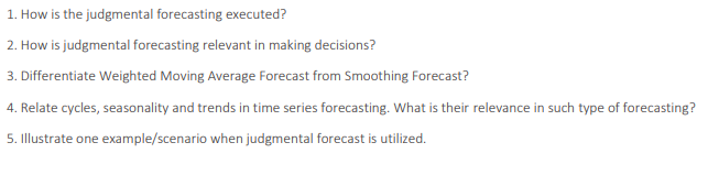 1. How is the judgmental forecasting executed?
2. How is judgmental forecasting relevant in making decisions?
3. Differentiate Weighted Moving Average Forecast from Smoothing Forecast?
4. Relate cycles, seasonality and trends in time series forecasting. What is their relevance in such type of forecasting?
5. Illustrate one example/scenario when judgmental forecast is utilized.
