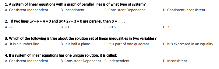 1. A system of linear equations with a graph of parallel lines is of what type of system?
A. Consistent Independent
C. Consistent Dependent
D. Consistent Inconsistent
B. Inconsistent
2. If two lines 3x-y + 4 =0 and ax + 2y-3 = 0 are parallel, then a =_
А. -6
C. -0.5
D. 3
В. -3
3. Which of the following is true about the solution set of linear inequalities in two variables?
B. it is half a plane
C. it is part of one quadrant
D. it is expressed in an equality
A. it is a number line
4. If a system of linear equations has one unique solution, it is called:
A. Consistent Independent
B. Consistent Dependent C. Independent
D. Inconsistent
