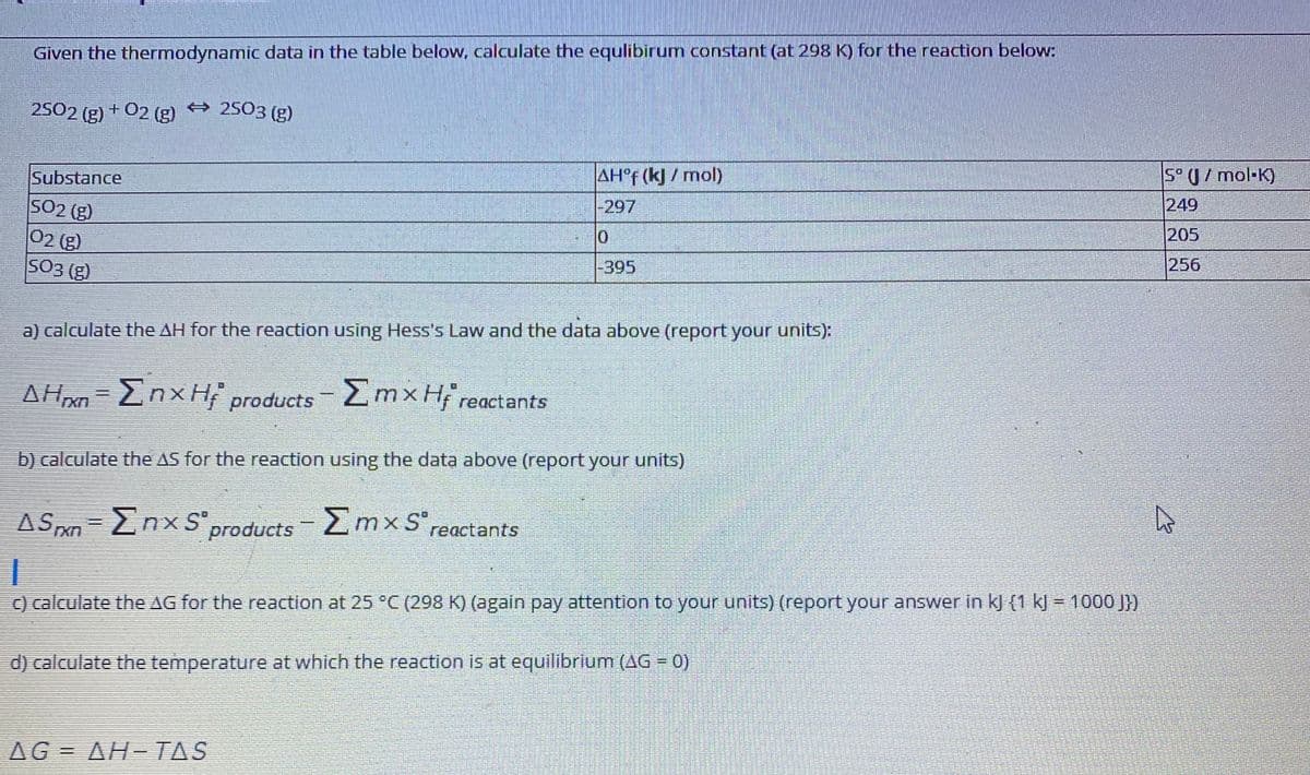 Given the thermodynamic data in the table below, calculate the equlibirum constant (at 298 K) for the reaction below:
2502 (g) + 02 (g) 2503 (g)
5° U/ mol-K)
AH°F (k)/ mol)
Substance
249
-297
SO2 (g)
02 (g)
SO3 (g)
205
256
-395
a) calculate the AH for the reaction using Hess's Law and the data above (report your units):
Znx H products 2mxH; reactants
b) calculate the AS for the reaction using the data above (report your units)
AS xn-EnxSproducts mxS",
Σmxs
reactants
) calculate the AG for the reaction at 25 °C (298 K) (again pay attention to your units) (report your answer in kj (1 kJ = 1000 J})
d) calculate the temperature at which the reaction is at equilibrium (AG = 0)
AG = AH-TAS
