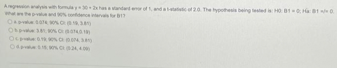 A regression analysis with formula y 30 + 2x has a standard error of 1, and a t-statistic of 2.0. The hypothesis being tested is: HO: B1 = 0; Ha: B1 /= 0.
What are the p-value and 90% confidence intervals for B12
Oap-value: 0.074; 90% CI: (0.19, 3.81)
Ob.p-value: 3.81; 90% CI: (0.074,0.19)
OCD-value: 0.19, 90% Cl: (0.074, 3.81)
Od p-value: 0.15, 90% CI: (0.24, 4.00)
