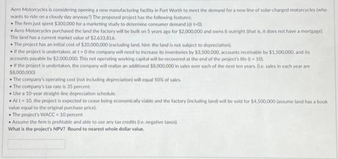 Aero Motorcycles is considering opening a new manufacturing facility in Fort Worth to meet the demand for a new line of solar-charged motorcycles (who
wants to ride on a cloudy day anyway?) The proposed project has the following features;
• The firm just spent $300,000 for a marketing study to determine consumer demand (@ t-0).
• Aero Motorcycles purchased the land the factory will be built on 5 years ago for $2,000,000 and owns it outright (that is, it does not have a mortgage).
The land has a current market value of $2.633,816.
• The project has an initial cost of $20,000,000 (excluding land, hint: the land is not subject to depreciation).
=
If the project is undertaken, at t -0 the company will need to increase its inventories by $3,500,000, accounts receivable by $1,500,000, and its
accounts payable by $2.000.000. This net operating working capital will be recovered at the end of the project's life (t-10).
If the project is undertaken, the company will realize an additional $8,000,000 in sales over each of the next ten years. (.e. sales in each year are
$8,000,000)
The company's operating cost (not including depreciation) will equal 50% of sales.
The company's tax rate is 35 percent.
• Use a 10-year straight-line depreciation schedule.
Att - 10, the project is expected to cease being economically viable and the factory (including land) will be sold for $4,500,000 (assume land has a book
value equal to the original purchase price).
The project's WACC - 10 percent
• Assume the firm is profitable and able to use any tax credits (ie, negative taxes).
What is the project's NPV? Round to nearest whole dollar value.