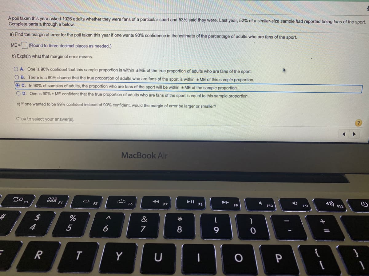 A poll taken this year asked 1026 adults whether they were fans of a particular sport and 53% said they were. Last year, 52% of a similar-size sample had reported being fans of the sport.
Complete parts a through e below.
a) Find the margin of error for the poll taken this year if one wants 90% confidence in the estimate of the percentage of adults who are fans of the sport.
ME =
(Round to three decimal places as needed.)
b) Explain what that margin of error means.
O A. One is 90% confident that this sample proportion is within + ME of the true proportion of adults who are fans of the sport.
O B. There is a 90% chance that the true proportion of adults who are fans of the sport is within + ME of this sample proportion.
O C. In 90% of samples of adults, the proportion who are fans of the sport will be within + ME of the sample proportion.
O D. One is 90% ± ME confident that the true proportion of adults who are fans of the sport is equal to this sample proportion.
c) If one wanted to be 99% confident instead of 90% confident, would the margin of error be larger or smaller?
?
Click to select your answer(s).
MacBook Air
吕口
000 EA
F7
F8
F9
F10
F11
E12
F3
F5
F6
%24
&
一
%23
4
5
7
8
9
{
R
Y
U
