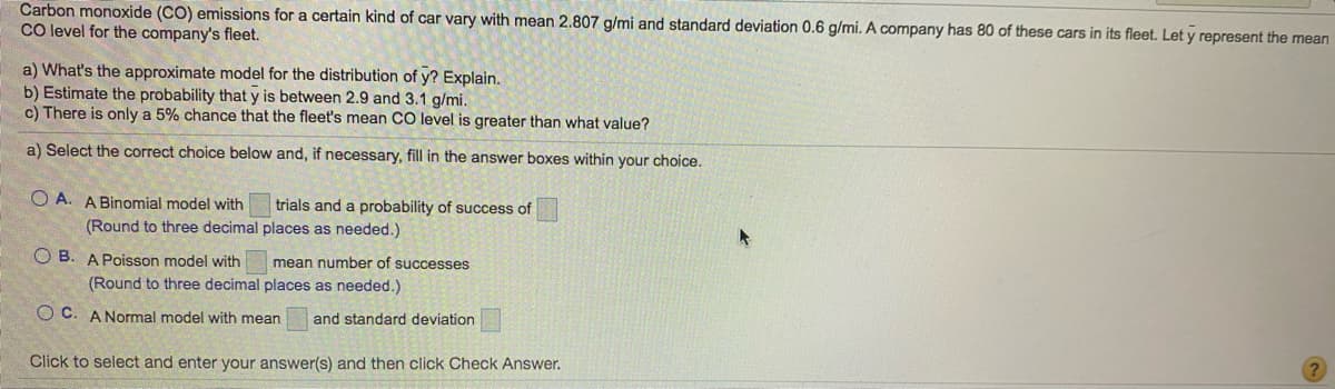 Carbon monoxide (CO) emissions for a certain kind of car vary with mean 2.807 g/mi and standard deviation 0.6 g/mi. A company has 80 of these cars in its fleet. Let y represent the mean
CO level for the company's fleet.
a) What's the approximate model for the distribution of y? Explain.
b) Estimate the probability that y is between 2.9 and 3.1 g/mi.
c) There is only a 5% chance that the fleet's mean CO level is greater than what value?
a) Select the correct choice below and, if necessary, fill in the answer boxes within your choice.
O A. A Binomial model with
trials and a probability of success of
(Round to three decimal places as needed.)
O B. A Poisson model with
mean number of successes
(Round to three decimal places as needed.)
O C. A Normal model with mean
and standard deviation
Click to select and enter your answer(s) and then click Check Answer.
