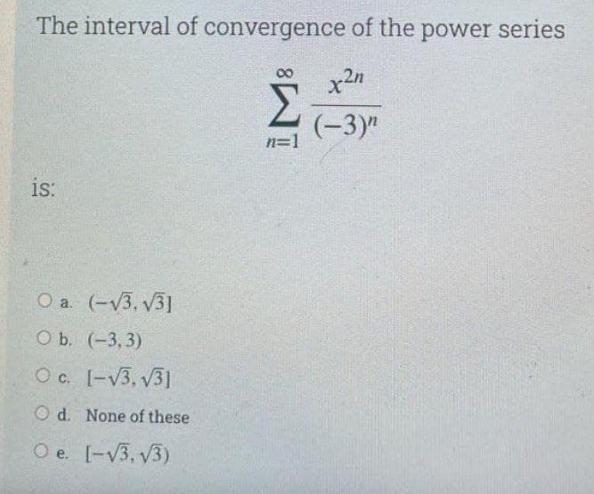 The interval of convergence of the power series
Σ
(-3)"
n=1
is:
O a. (-V3, v31
ОБ. (-3, 3)
Oc. [-V3, V31
O d. None of these
O e. [-V3, V3)
