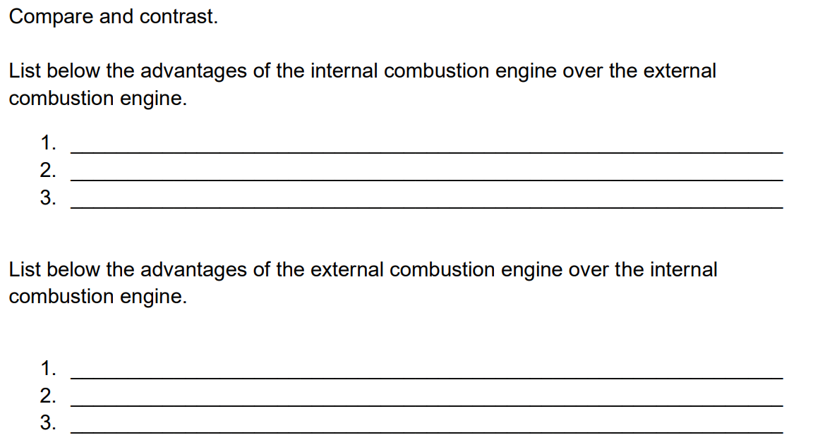 Compare and contrast.
List below the advantages of the internal combustion engine over the external
combustion engine.
1.
2.
3.
List below the advantages of the external combustion engine over the internal
combustion engine.
1.
2.
3.
