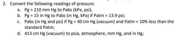 2. Convert the following readings of pressure:
a. Pg = 210 mm Hg to Pabs (kPa, psi);
b. Pg = 15 in Hg to Pabs (in Hg, kPa) if Patm = 13.9 psi;
c. Pabs (in Hg and psi) if Pg = 40 cm Hg (vacuum) and Patm 10% less than the
standard Patm;
d. 413 cm Hg (vacuum) to psia, atmosphere, mm Hg, and in Hg;
