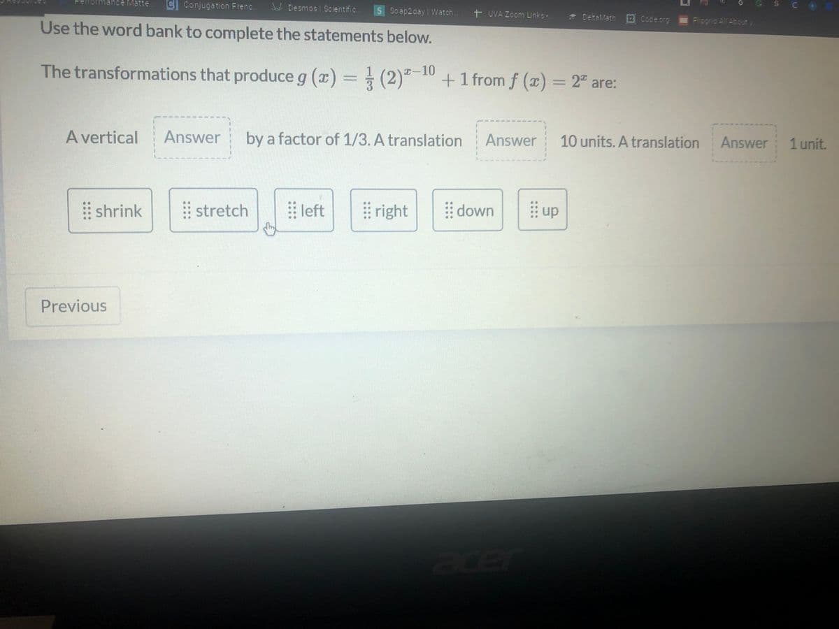 nce Matte...
C Conjugation Frenc..
SC•
J Desmos Scientific.
S Soap2day Watch..
+ UVA Zoom Links-
* DetaMath Codeorg
Fliogrid All Abouty
Use the word bank to complete the statements below.
The transformations that produce g (x) = (2)"-10 +1 fromf (x) = 2ª are:
(2)"-10+1 from f (x) = 2" are:
A vertical
Answer
by a factor of 1/3. A translation
Answer
10 units. A translation
Answer
1 unit.
shrink
stretch
left
right
down
up
Previous
acer
::::
