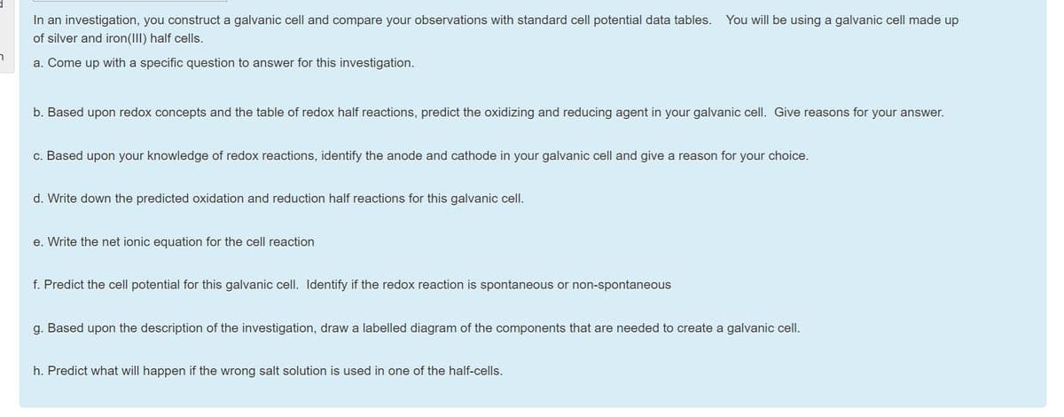 In an investigation, you construct a galvanic cell and compare your observations with standard cell potential data tables.
You will be using a galvanic cell made up
of silver and iron(III) half cells.
a. Come up with a specific question to answer for this investigation.
b. Based upon redox concepts and the table of redox half reactions, predict the oxidizing and reducing agent in your galvanic cell. Give reasons for your answer.
c. Based upon your knowledge of redox reactions, identify the anode and cathode in your galvanic cell and give a reason for your choice.
d. Write down the predicted oxidation and reduction half reactions for this galvanic cell.
e. Write the net ionic equation for the cell reaction
f. Predict the cell potential for this galvanic cell. Identify if the redox reaction is spontaneous or non-spontaneous
g. Based upon the description of the investigation, draw a labelled diagram of the components that are needed to create a galvanic cell.
h. Predict what will happen if the wrong salt solution is used in one of the half-cells.
