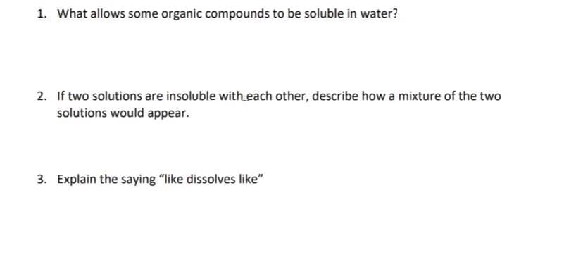 1. What allows some organic compounds to be soluble in water?
2. If two solutions are insoluble with each other, describe how a mixture of the two
solutions would appear.
3. Explain the saying "like dissolves like"
