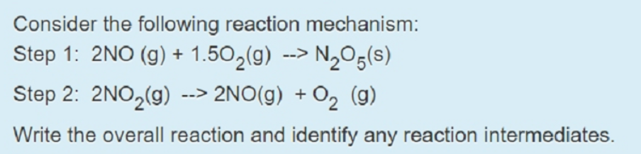 Consider the following reaction mechanism:
Step 1: 2NO (g) + 1.50,(g) --> N,Og(s)
Step 2: 2NO,(g) --> 2NO(g) + O2 (g)
Write the overall reaction and identify any reaction intermediates.
