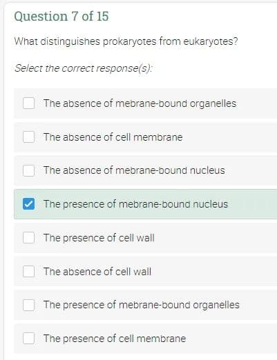 Question 7 of 15
What distinguishes prokaryotes from eukaryotes?
Select the correct response(s):
The absence of mebrane-bound organelles
The absence of cell membrane
The absence of mebrane-bound nucleus
The presence of mebrane-bound nucleus
The presence of cell wall
The absence of cell wall
The presence of mebrane-bound organelles
The presence of cell membrane