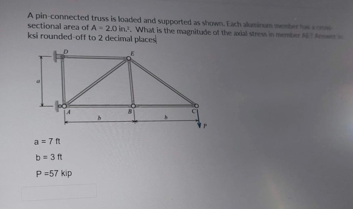 A pin-connected truss is loaded and supported as shown. Each aluminum member has a cross
sectional area of A = 2.0 in.². What is the magnitude of the axial stress in member AE? Answer
ksi rounded-off to 2 decimal places
a
A
a = 7 ft
b = 3 ft
P =57 kip
E
B
b
P