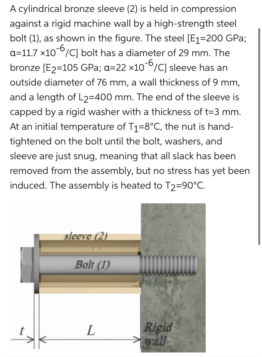 A cylindrical bronze sleeve (2) is held in compression
against a rigid machine wall by a high-strength steel
bolt (1), as shown in the figure. The steel [E1=200 GPa;
a=11.7x10-6/C] bolt has a diameter of 29 mm. The
bronze [E2=105 GPa; a=22 ×10-6/C] sleeve has an
outside diameter of 76 mm, a wall thickness of 9 mm,
and a length of L2=400 mm. The end of the sleeve is
capped by a rigid washer with a thickness of t=3 mm.
At an initial temperature of T₁=8°C, the nut is hand-
tightened on the bolt until the bolt, washers, and
sleeve are just snug, meaning that all slack has been
removed from the assembly, but no stress has yet been
induced. The assembly is heated to T2=90°C.
sleeve (2)
Bolt (1)
L
Rigid
wall