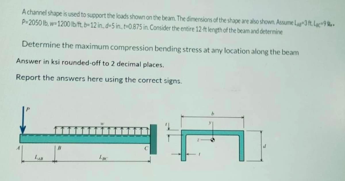 A channel shape is used to support the loads shown on the beam. The dimensions of the shape are also shown. Assume LAB 3 ft. Lac-9 -
P=2050 lb, w=1200 lb/ft, b-12 in. d-5 in., t-0.875 in. Consider the entire 12-ft length of the beam and determine
Determine the maximum compression bending stress at any location along the beam
Answer in ksi rounded-off to 2 decimal places.
Report the answers here using the correct signs.
LAB
B
Luc