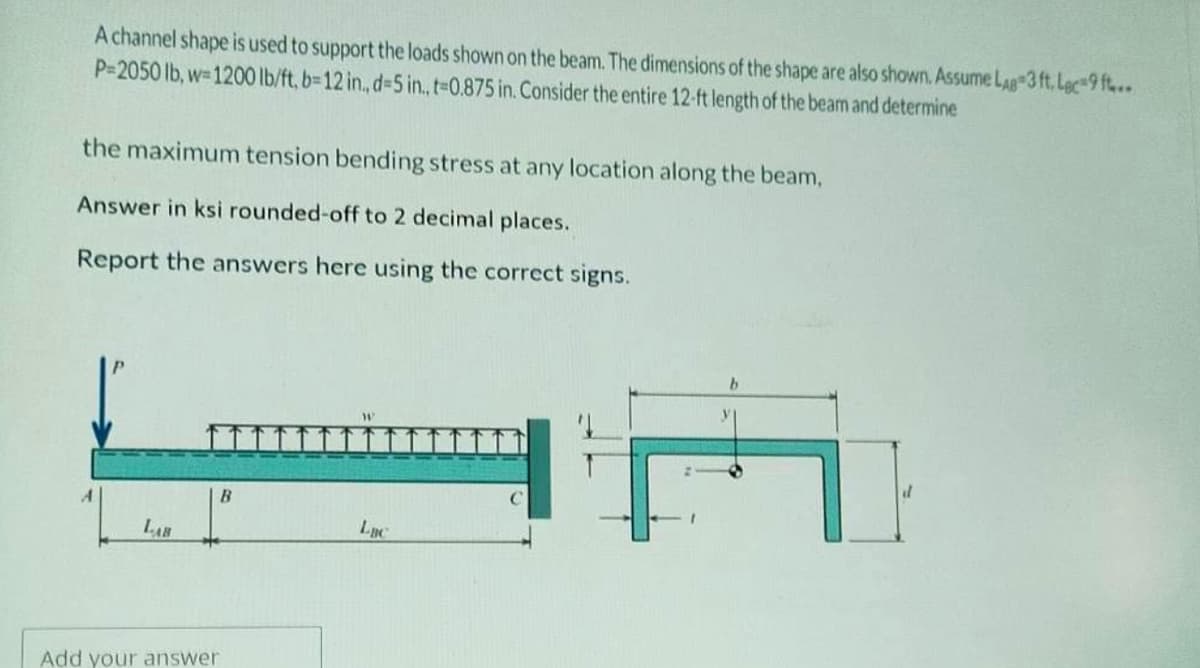 A channel shape is used to support the loads shown on the beam. The dimensions of the shape are also shown. Assume Lag 3 ft. Lec-9 ft...
P-2050 lb, w-1200 lb/ft, b=12 in., d-5 in., t=0.875 in. Consider the entire 12-ft length of the beam and determine
the maximum tension bending stress at any location along the beam,
Answer in ksi rounded-off to 2 decimal places.
Report the answers here using the correct signs.
LAB
B
Add your answer
Luc