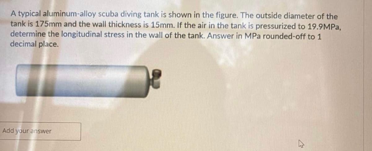 A typical aluminum-alloy scuba diving tank is shown in the figure. The outside diameter of the
tank is 175mm and the wall thickness is 15mm. If the air in the tank is pressurized to 19.9MPa,
determine the longitudinal stress in the wall of the tank. Answer in MPa rounded-off to 1
decimal place.
Add your answer