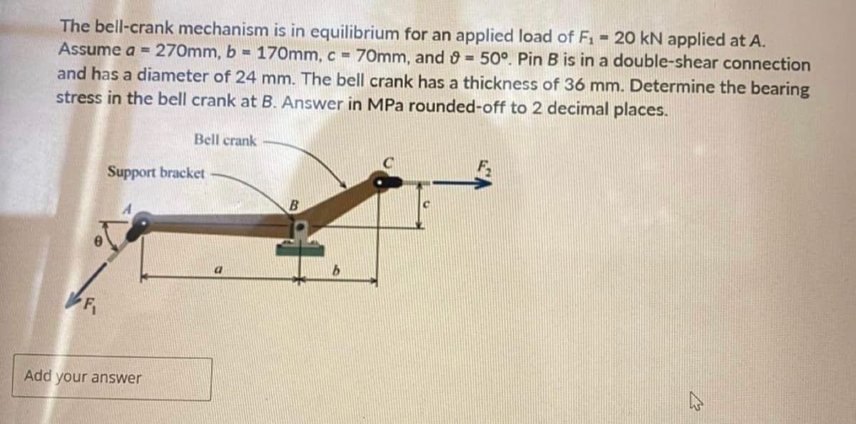 The bell-crank mechanism is in equilibrium for an applied load of F₁ = 20 kN applied at A.
Assume a = 270mm, b = 170mm, c = 70mm, and 9 = 50°. Pin B is in a double-shear connection
and has a diameter of 24 mm. The bell crank has a thickness of 36 mm. Determine the bearing
stress in the bell crank at B. Answer in MPa rounded-off to 2 decimal places.
F₁
Bell crank
Support bracket
Add your answer
B
b
4