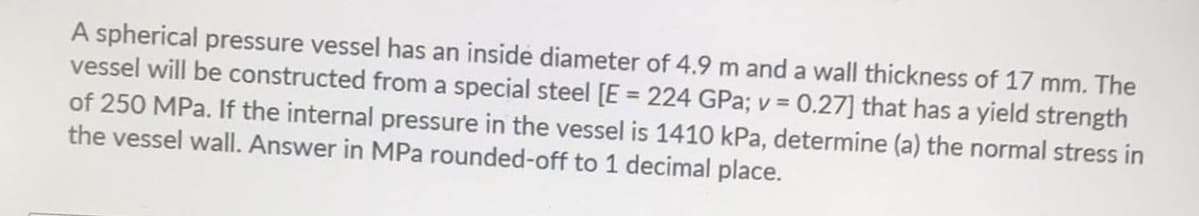 A spherical pressure vessel has an inside diameter of 4.9 m and a wall thickness of 17 mm. The
0.27] that has a yield strength
vessel will be constructed from a special steel [E = 224 GPa; v =
of 250 MPa. If the internal pressure in the vessel is 1410 kPa, determine (a) the normal stress in
the vessel wall. Answer in MPa rounded-off to 1 decimal place.
