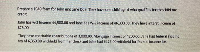 Prepare a 1040 form for John and Jane Doe. They have one child age 4 who qualifies for the child tax
credit.
John has w-2 Income 44,500.00 and Jane has W-2 income of 46,300.00. They have interst income of
875.00.
They have charitable contributions of 3,000.00. Mortgage interest of 4200.00. Jane had federal income
tax of 6,350.00 withheld from her check and John had 6175.00 withheld for federal income tax.
