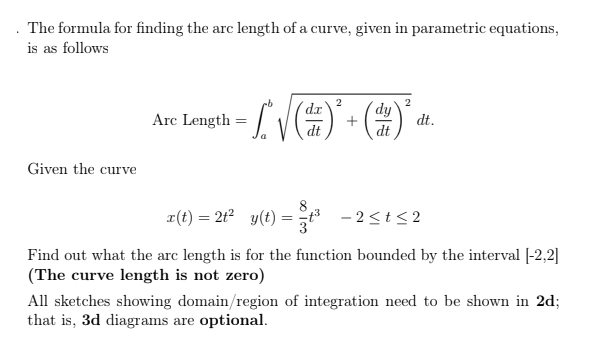 . The formula for finding the arc length of a curve, given in parametric equations,
is as follows
2
dr.
Arc Length = /
dy
+
dt
dt.
dt
Given the curve
r(t) = 2t2 y(t) = t - 2<t< 2
Find out what the arc length is for the function bounded by the interval [-2,2]|
(The curve length is not zero)
All sketches showing domain/region of integration need to be shown in 2d;
that is, 3d diagrams are optional.
