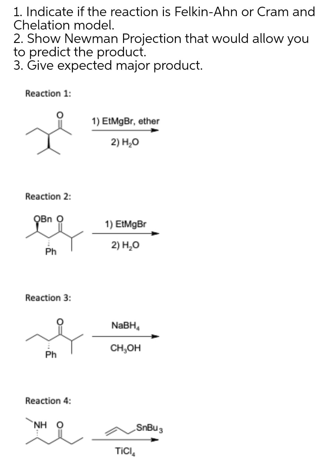 1. Indicate if the reaction is Felkin-Ahn or Cram and
Chelation model.
2. Show Newman Projection that would allow you
to predict the product.
3. Give expected major product.
Reaction 1:
1) EtMgBr, ether
2) Н,о
Reaction 2:
QBn O
1) EtMgBr
2) Н,О
Ph
Reaction 3:
NABH,
CH,OH
Ph
Reaction 4:
NH 0
SnBu 3
TICI,
