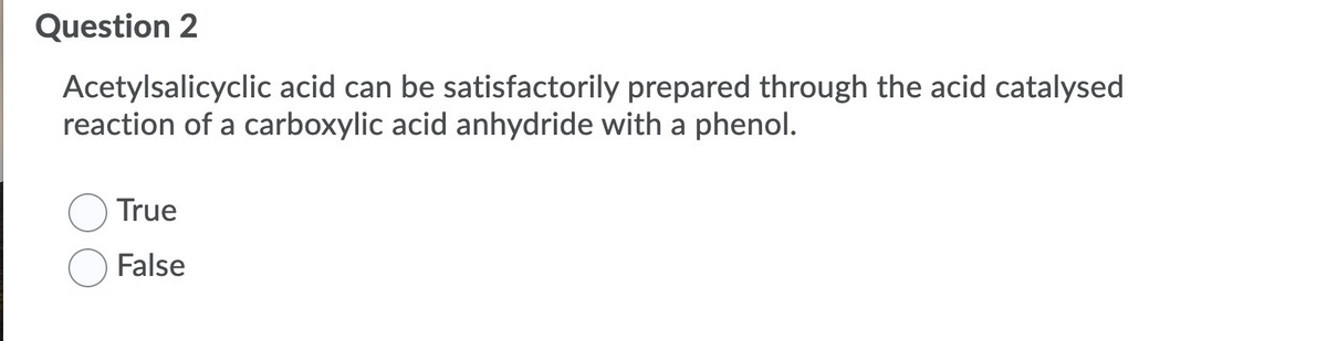 Question 2
Acetylsalicyclic acid can be satisfactorily prepared through the acid catalysed
reaction of a carboxylic acid anhydride with a phenol.
True
False
