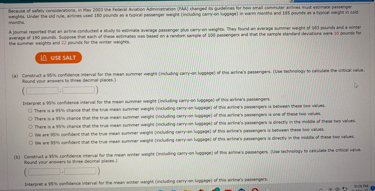 ... ..***
Because of safety considerations, in May 2003 the Federal Aviation Administration (FAA) changed its guidelines for how small commuter airlines must estimate passenger
weights. Under the old rule, airlines used 180 pounds as a typical passenger weight (including carry-on luggage) in warm months and 185 pounds as a typical weight in cold
months.
A journal reported that an airline conducted a study to estimate average passenger plus carry-on weights. They found an average summer weight of 183 pounds and a winter
average of 190 pounds. Suppose that each of these estimates was based on a random sample of 100 passengers and that the sample standard deviations were 16 pounds for
the summer weights and 22 pounds for the winter weights.
A USE SALT
(a) Construct a 95% confidence interval for the mean summer weight (including carry-on luggage) of this airline's passengers. (Use technology to calculate the critical value.
Round your answers to three decimal places.)
Interpret a 95% confidence interval for the mean summer weight (including carry-on luggage) of this airline's passengers.
O There is a 95% chance that the true mean summer weight (including carry-on luggage) of this airline's passengers is between these two values.
O There is a 95% chance that the true mean summer weight (including carry-on luggage) of this airline's passengers is one of these two values.
O There is a 95% chance that the true mean summer weight (including carry-on luggage) of this airline's passengers is directly in the middle of these two values.
O We are 95% confident that the true mean summer weight (including carry-on luggage) of this airline's passengers is between these two values.
O We are 95% confident that the true mean summer weight (including carry-on luggage) of this airline's passengers is directly in the middle of these two values.
(b) Construct a 95% confidence interval for the mean winter weight (including carry-on luggage) of this airline's passengers. (Use technology to calculate the critical value.
Round your answers to three decimal places.)
Interpret a 95% confidence interval for the mean winter weight (including carry-on luggage) of this airline's passengers.
10:28 PM
