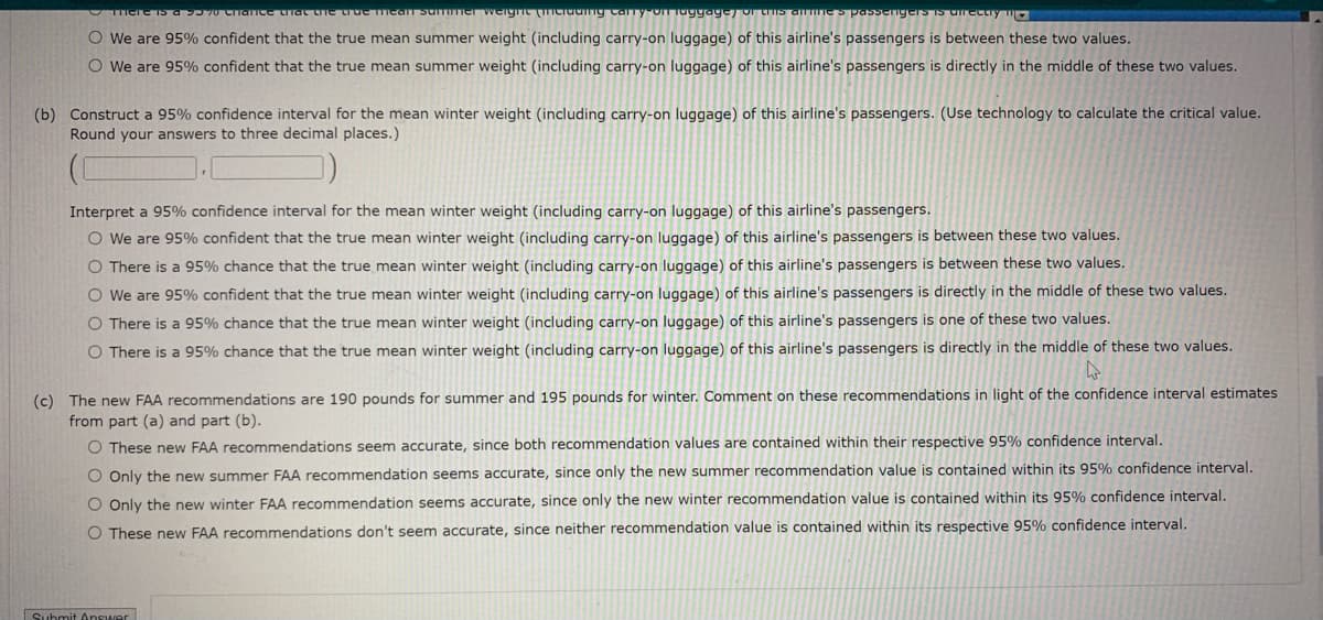 IS a S570CITance tTGL Lne true mean summer weignL cidany Cany-onTuggage) oI tIs a Ie s passenng
o urectry mO
O We are 95% confident that the true mean summer weight (including carry-on luggage) of this airline's passengers is between these two values.
O We are 95% confident that the true mean summer weight (including carry-on luggage) of this airline's passengers is directly in the middle of these two values.
(b) Construct a 95% confidence interval for the mean winter weight (including carry-on luggage) of this airline's passengers. (Use technology to calculate the critical value.
Round your answers to three decimal places.)
Interpret a 95% confidence interval for the mean winter weight (including carry-on luggage) of this airline's passengers.
O We are 95% confident that the true mean winter weight (including carry-on luggage) of this airline's passengers is between these two values.
O There is a 95% chance that the true mean winter weight (including carry-on luggage) of this airline's passengers is between these two values.
O We are 95% confident that the true mean winter weight (including carry-on luggage) of this airline's passengers is directly in the middle of these two values.
O There is a 95% chance that the true mean winter weight (including carry-on luggage) of this airline's passengers is one of these two values.
O There is a 95% chance that the true mean winter weight (including carry-on luggage) of this airline's passengers is directly in the middle of these two values.
(c) The new FAA recommendations are 190 pounds for summer and 195 pounds for winter. Comment on these recommendations in light of the confidence interval estimates
from part (a) and part (b).
O These new FAA recommendations seem accurate, since both recommendation values are contained within their respective 95% confidence interval.
O Only the new summer FAA recommendation seems accurate, since only the new summer recommendation value is contained within its 95% confidence interval.
O Only the new winter FAA recommendation seems accurate, since only the new winter recommendation value is contained within its 95% confidence interval.
O These new FAA recommendations don't seem accurate, since neither recommendation value is contained within its respective 95% confidence interval.
Submit Answer
