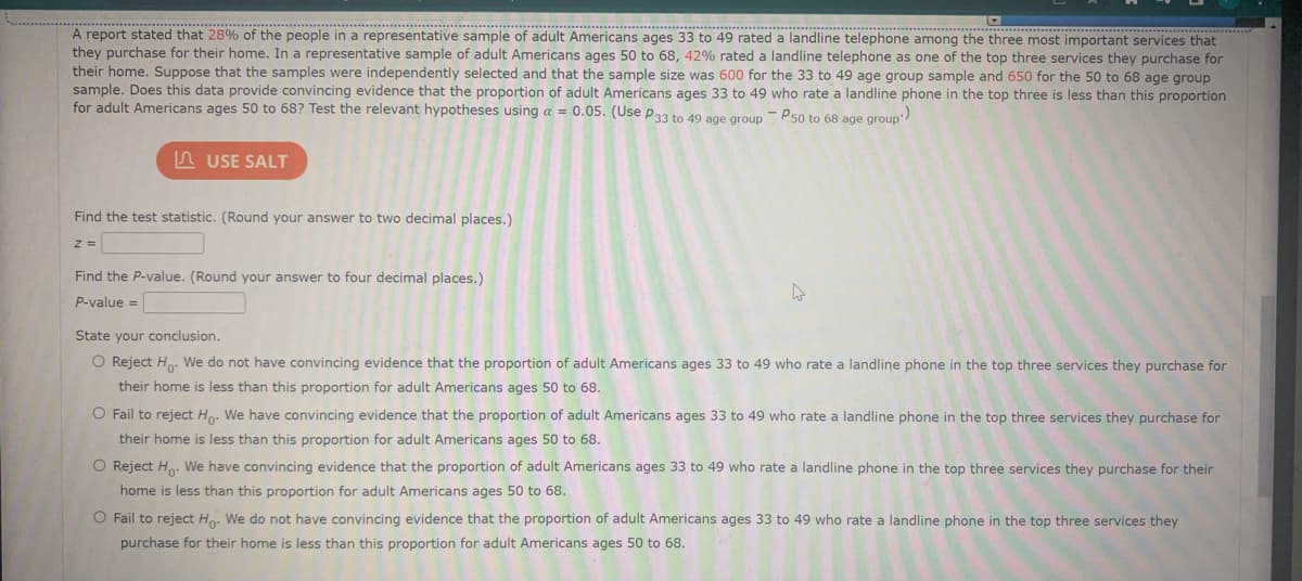 A report stated that 28% of the people in a representative sample of adult Americans ages 33 to 49 rated a landline telephone among the three most important services that
they purchase for their home. In a representative sample of adult Americans ages 50 to 68, 42% rated a landline telephone as one of the top three services they purchase for
their home. Suppose that the samples were independently selected and that the sample size was 600 for the 33 to 49 age group sample and 650 for the 50 to 68 age group
sample. Does this data provide convincing evidence that the proportion of adult Americans ages 33 to 49 who rate a landline phone in the top three is less than this proportion
for adult Americans ages 50 to 68? Test the relevant hypotheses using a = 0.05. (Use p33 to 49 age group - P50 to 68 age group
n USE SALT
Find the test statistic. (Round your answer to two decimal places.)
Find the P-value. (Round your answer to four decimal places.)
P-value =
State your conclusion.
O Reject Ho. We do not have convincing evidence that the proportion of adult Americans ages 33 to 49 who rate a landline phone in the top three services they purchase for
their home is less than this proportion for adult Americans ages 50 to 68.
O Fail to reject Ho. We have convincing evidence that the proportion of adult Americans ages 33 to 49 who rate a landline phone in the top three services they purchase for
their home is less than this proportion for adult Americans ages 50 to 68.
O Reject Ho. We have convincing evidence that the proportion of adult Americans ages 33 to 49 who rate a landline phone in the top three services they purchase for their
home is less than this proportion for adult Americans ages 50 to 68.
O Fail to reject Ho. We do not have convincing evidence that the proportion of adult Americans ages 33 to 49 who rate a landline phone in the top three services they
purchase for their home is less than this proportion for adult Americans ages 50 to 68.
