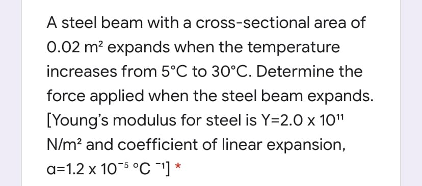 A steel beam with a cross-sectional area of
0.02 m? expands when the temperature
increases from 5°C to 30°C. Determine the
force applied when the steel beam expands.
[Young's modulus for steel is Y=2.0 x 10"
N/m? and coefficient of linear expansion,
a=1.2 x 105 °C ] *
