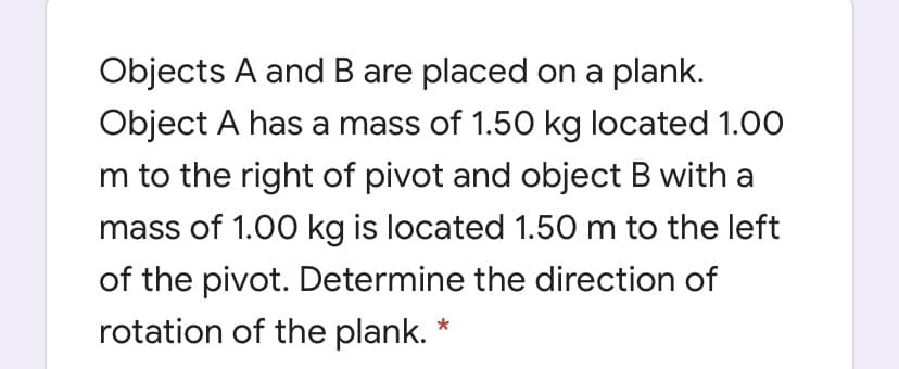 Objects A and B are placed on a plank.
Object A has a mass of 1.50 kg located 1.00
m to the right of pivot and object B with a
mass of 1.00 kg is located 1.50 m to the left
of the pivot. Determine the direction of
rotation of the plank. *
