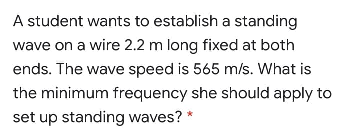 A student wants to establish a standing
wave on a wire 2.2 m long fixed at both
ends. The wave speed is 565 m/s. What is
the minimum frequency she should apply to
set up standing waves? *
