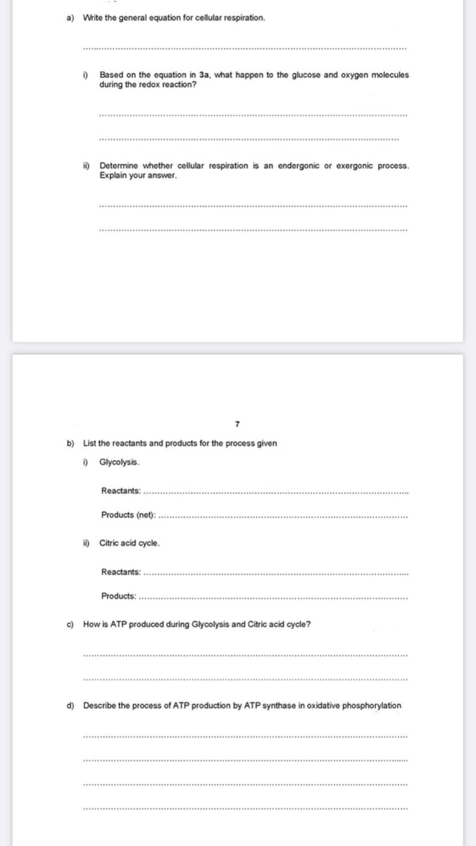 a) Write the general equation for cellular respiration.
i)
Based on the equation in 3a, what happen to the glucose and oxygen molecules
during the redox reaction?
Determine whether cellular respiration is an endergonic or exergonic process.
Explain your answer.
b) List the reactants and products for the process given
i)
Glycolysis.
Reactants:
Products (net):
i)
Citric acid cycle.
Reactants:
Products:
c)
How is ATP produced during Glycolysis and Citric acid cycle?
d) Describe the process of ATP production by ATP synthase in oxidative phosphorylation.
