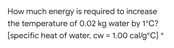 How much energy is required to increase
the temperature of 0.02 kg water by 1°C?
[specific heat of water, cw = 1.00 cal/g°C] *
