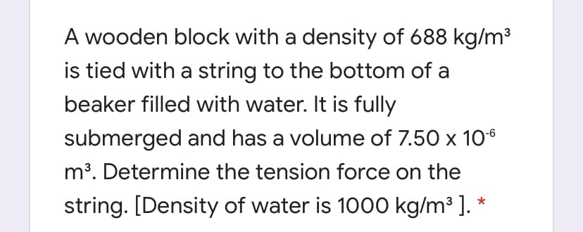 A wooden block with a density of 688 kg/m³
is tied with a string to the bottom of a
beaker filled with water. It is fully
submerged and has a volume of 7.50 x 10°
m³. Determine the tension force on the
string. [Density of water is 1000 kg/m³ ]. *

