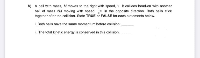 b) A ball with mass, M moves to the right with speed, V. It collides head-on with another
ball of mass 2M moving with speed v in the opposite direction. Both balls stick
together after the collision. State TRUE or FALSE for each statements below.
i. Both balls have the same momentum before collision.
ii. The total kinetic energy is conserved in this collision.
