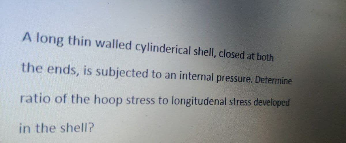 A long thin walled cylinderical shell, closed at both
the ends, is subjected to an internal pressure. Determine
ratio of the hoop stress to longitudenal stress developed
in the shell?

