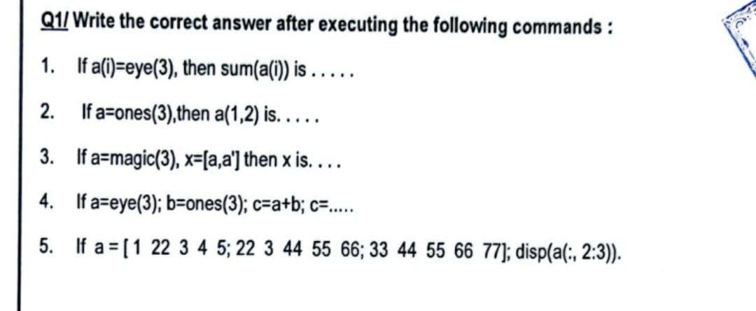 Q1/Write the correct answer after executing the following commands:
1.
If a(i)=eye(3), then sum(a(i)) is .....
2.
If a=ones(3),then a(1,2) is.....
3.
If a magic(3), x=[a,a'] then x is....
4.
If a-eye(3); b=ones(3); c=a+b; c=.....
5.
If a= [1 22 3 4 5; 22 3 44 55 66; 33 44 55 66 77]; disp(a(:, 2:3)).