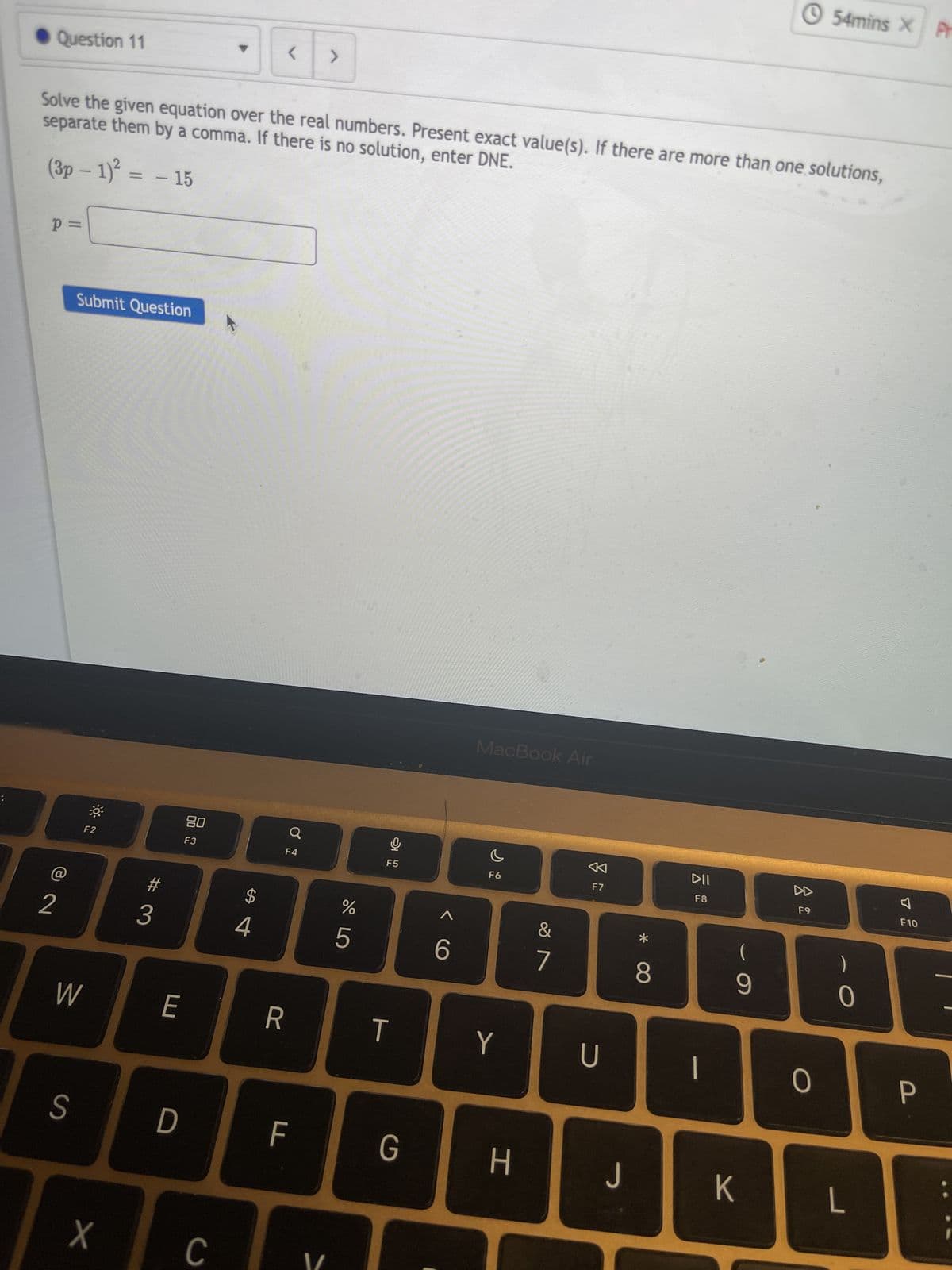 Question 11
p=
separate them by a comma. If there is no solution, enter DNE.
Solve the given equation over the real numbers. Present exact value(s). If there are more than one solutions,
(3p - 1)² = - 15
Submit Question
F2
2 3
S
W
X
E
D
80
F3
C
<
$
4
F4
R
Q
F
>
%
5
ત્ર ♠
T
G
6
MacBook Air
F6
Y
H
&
7
2
F7
U
J
*
8
DII
F8
1
(
9
K
8
F9
54mins X Pr
0
0
L
4
F10
P