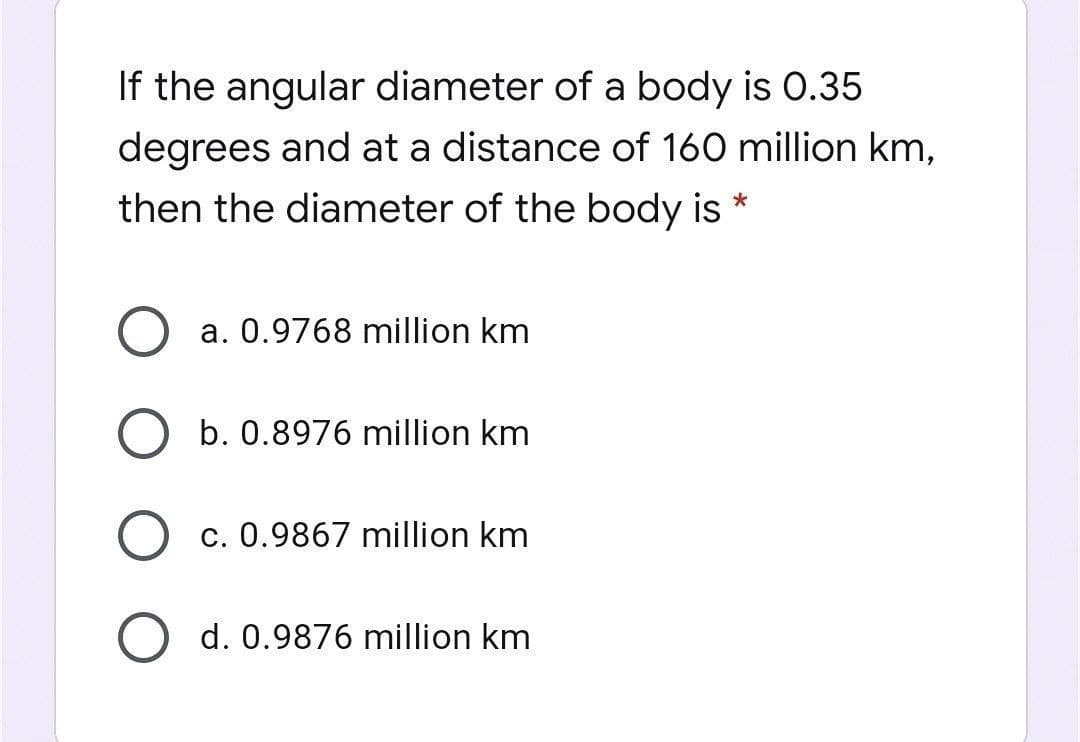 If the angular diameter of a body is 0.35
degrees and at a distance of 160 million km,
then the diameter of the body is *
a. 0.9768 million km
b. 0.8976 million km
c. 0.9867 million km
d. 0.9876 million km
