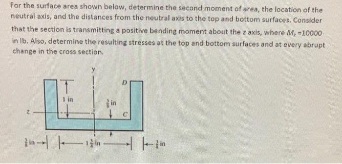 For the surface area shown below, determine the second moment of area, the location of the
neutral axis, and the distances from the neutral axis to the top and bottom surfaces. Consider
that the section is transmitting a positive bending moment about the z axis, where M, =10000
in Ib. Also, determine the resulting stresses at the top and bottom surfaces and at every abrupt
change in the cross section.
y.
in
in
Fin -
