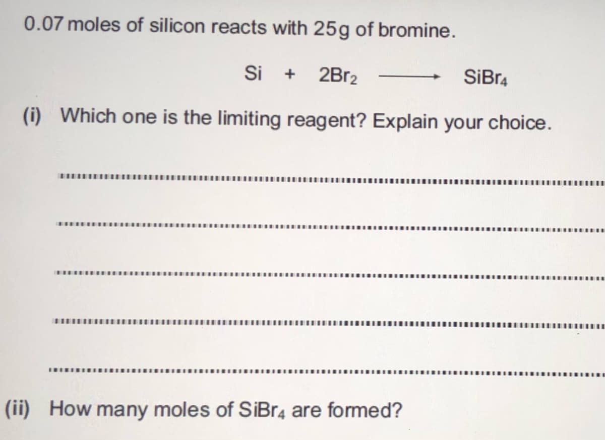 0.07 moles of silicon reacts with 25g of bromine.
Si + 2B12
SiBr4
(i) Which one is the limiting reagent? Explain your choice.
(ii) How many moles of SiBr4 are formed?
