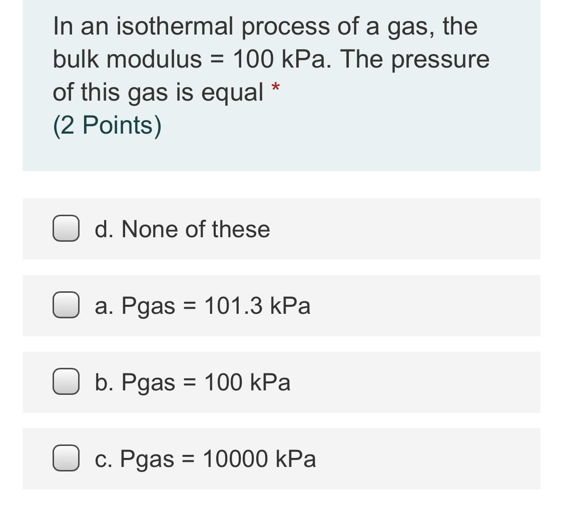 In an isothermal process of a gas, the
bulk modulus = 100 kPa. The pressure
of this gas is equal *
(2 Points)
d. None of these
a. Pgas = 101.3 kPa
%3D
b. Pgas = 100 kPa
С. Рдas
= 10000 kPa
