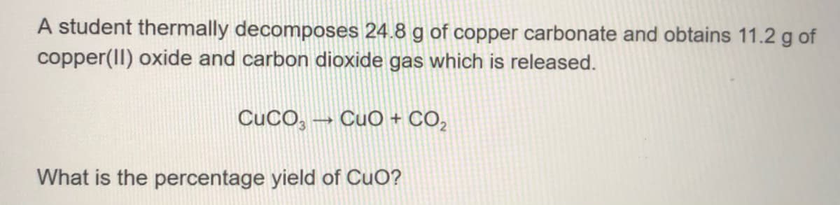 A student thermally decomposes 24.8 g of copper carbonate and obtains 11.2 g of
copper(II) oxide and carbon dioxide gas which is released.
CuCO, – CuO + CO,
What is the percentage yield of CuO?
