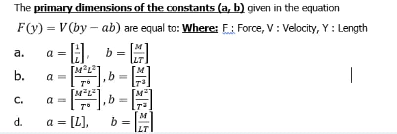 The primary dimensions of the constants (a, b) given in the equation
F(y) = V (by –- ab) are equal to: Where: F: Force, V : Velocity, Y : Length
A. b =
-, b =
а.
a
1²L²°
b.
|
a =
[M²L²]
C.
a =
M
[L],
b
[LT.
d.
a =
