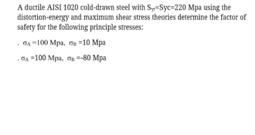 A ductile AISI 1020 cold-drawn steel with Sy==Syc=220 Mpa using the
distortion-energy and maximum shear stress theories determine the factor of
safety for the following principle stresses:
. GA 3100 Мра, вн 310 Мра
. GA 3100 Мра, бв %3-80 Мра
