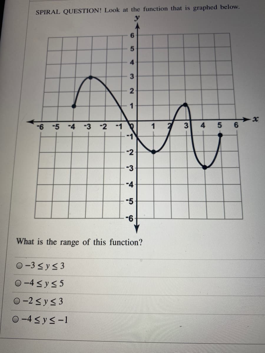 SPIRAL QUESTION! Look at the function that is graphed below.
6.
5.
4
3
2
-6
-5
-4
-3
-2
-1
5 6
-1
-2-
-3
-4
-5
What
the range of this function?
O -3<ys3
O-4sys 5
O-2<y<3
O -4 sys-1
4.
