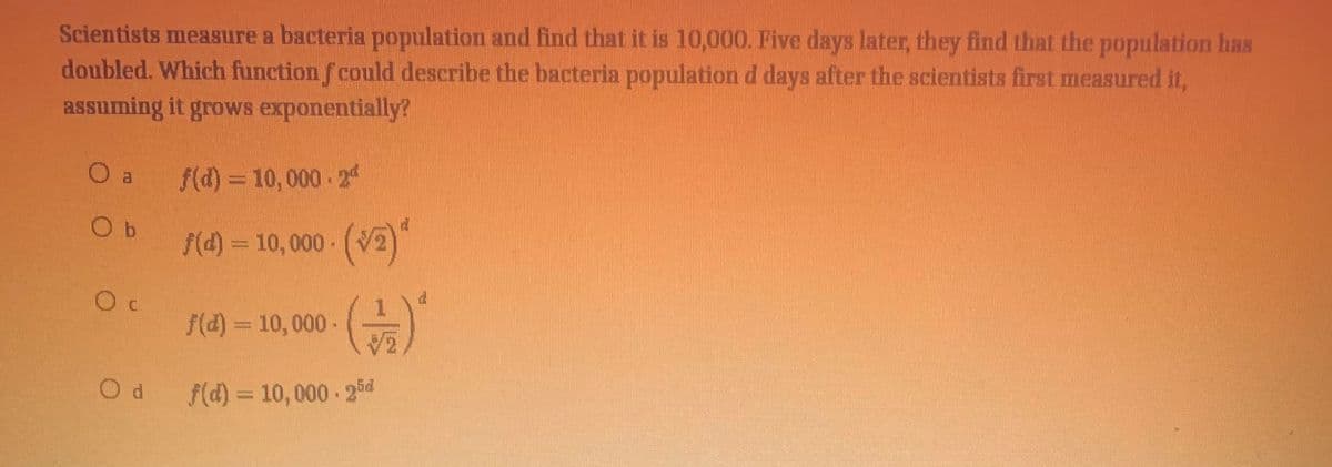 Scientists measure a bacteria population and find that it is 10,000. Five days later, they find that the population has
doubled. Which function f could describe the bacteria population d days after the scientists first measured it,
assuming it grows exponentially?
Oa f(d) = 10,000 24
O b
f(4) = 10,000 (V2)
f(d) = 10, 000 -
f(d) = 10,000 25d
%3D
